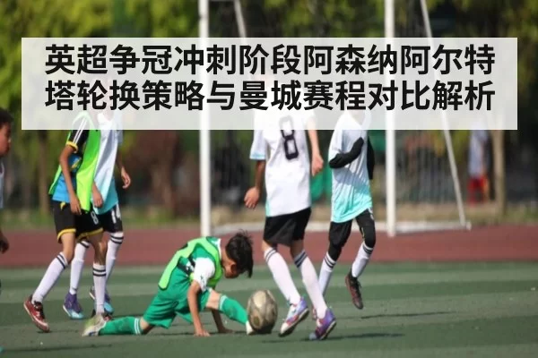 英超争冠冲刺阶段阿森纳阿尔特塔轮换策略与曼城赛程对比解析 - jjb